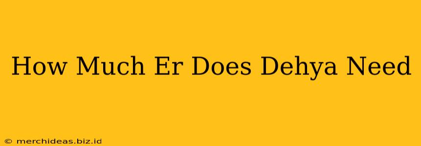 How Much Er Does Dehya Need