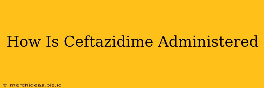How Is Ceftazidime Administered