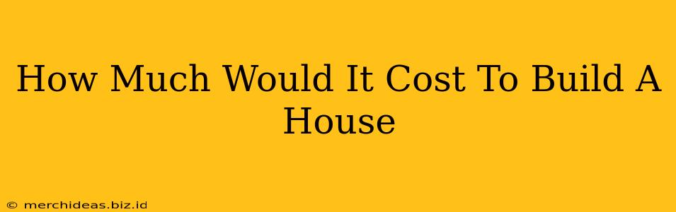 How Much Would It Cost To Build A House