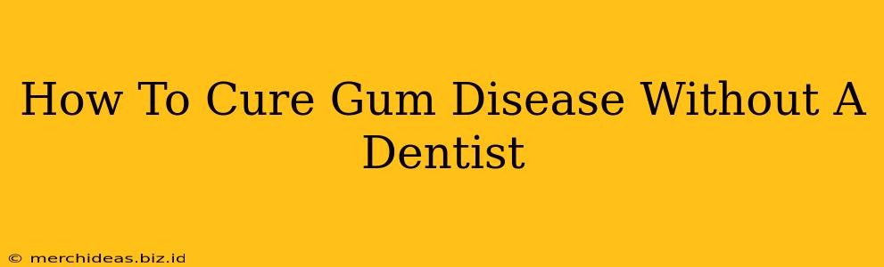 How To Cure Gum Disease Without A Dentist